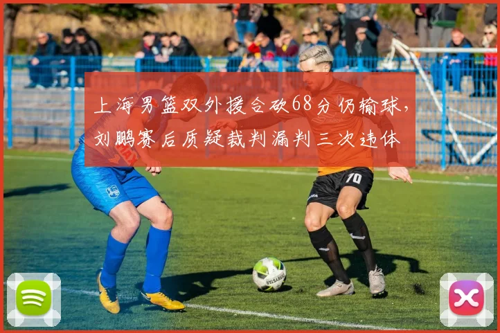 上海男篮双外援合砍68分仍输球，刘鹏赛后质疑裁判漏判三次违体
