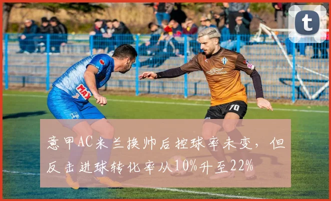 意甲AC米兰换帅后控球率未变，但反击进球转化率从10%升至22%