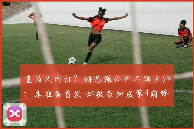皇马又内讧？姆巴佩公开不满主帅：本准备首发 却被告知成第4前锋