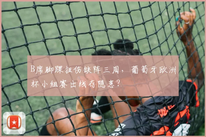 B席脚踝扭伤缺阵三周，葡萄牙欧洲杯小组赛出线存隐患？