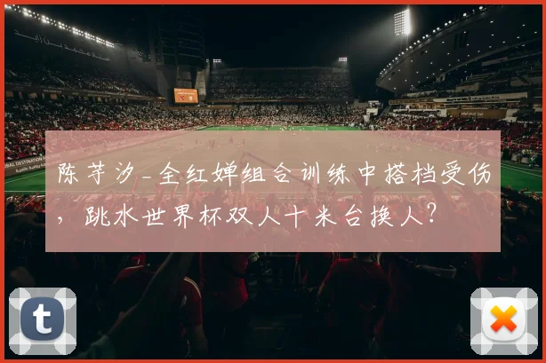 陈芋汐_全红婵组合训练中搭档受伤，跳水世界杯双人十米台换人？