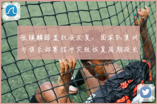 张镇麟膝盖积液反复，国家队集训与俱乐部赛程冲突致恢复周期延长引不满