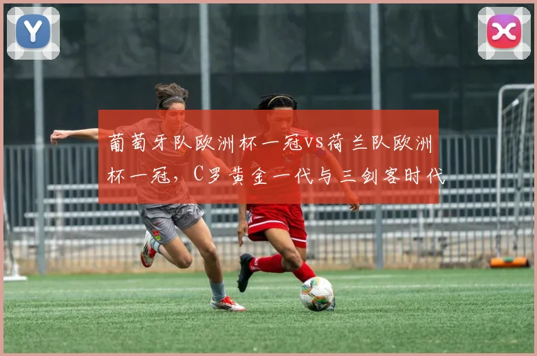 葡萄牙队欧洲杯一冠vs荷兰队欧洲杯一冠，C罗黄金一代与三剑客时代成就差异